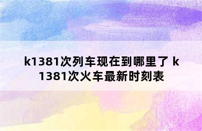 k1381次列车现在到哪里了 k1381次火车最新时刻表